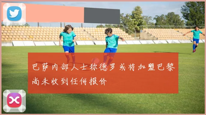 巴萨内部人士称德罗或将加盟巴黎尚未收到任何报价