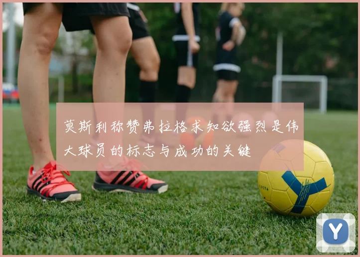 莫斯利称赞弗拉格求知欲强烈是伟大球员的标志与成功的关键