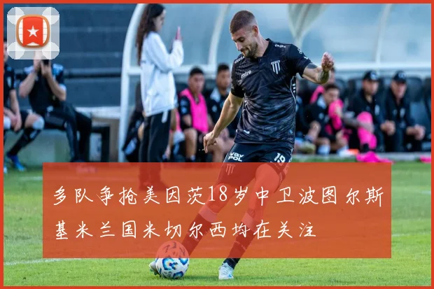 多队争抢美因茨18岁中卫波图尔斯基米兰国米切尔西均在关注