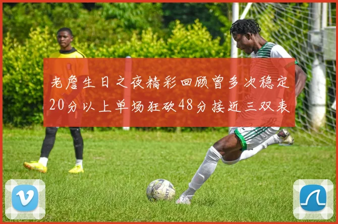 老詹生日之夜精彩回顾曾多次稳定20分以上单场狂砍48分接近三双表现