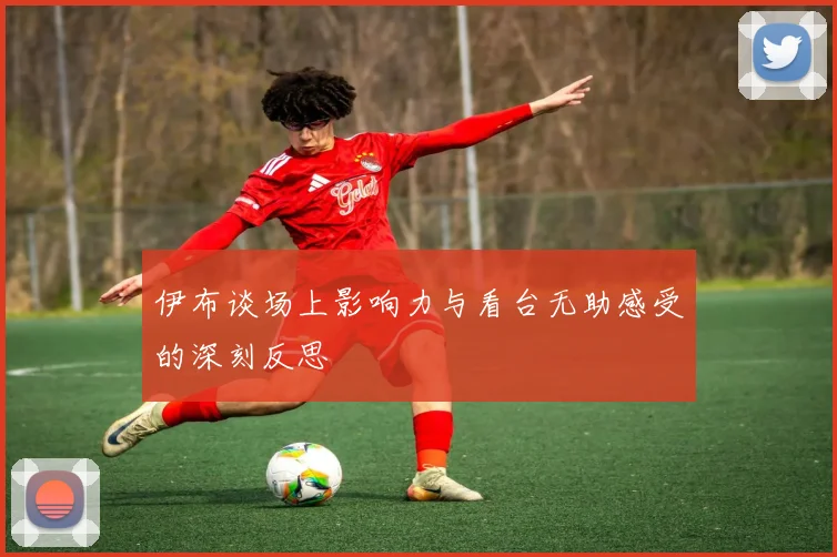 伊布谈场上影响力与看台无助感受的深刻反思
