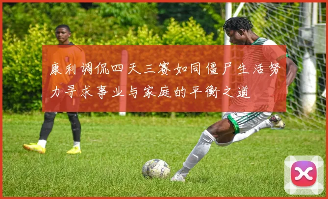 康利调侃四天三赛如同僵尸生活努力寻求事业与家庭的平衡之道