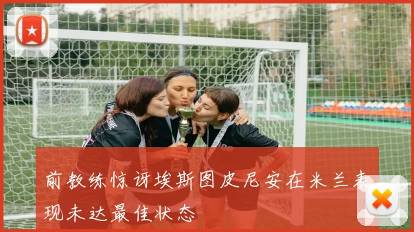 前教练惊讶埃斯图皮尼安在米兰表现未达最佳状态