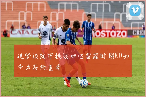 追梦谈防守挑战回忆雷霆时期KD如今力荐约基奇