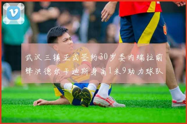 武汉三镇正式签约30岁委内瑞拉前锋洪德尔卡迪斯身高1米9助力球队新赛季
