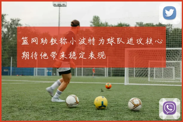篮网助教称小波特为球队进攻核心期待他带来稳定表现