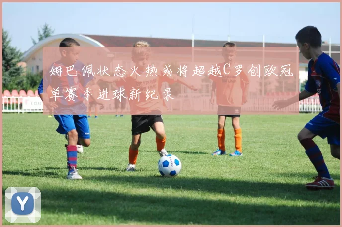 姆巴佩状态火热或将超越C罗创欧冠单赛季进球新纪录