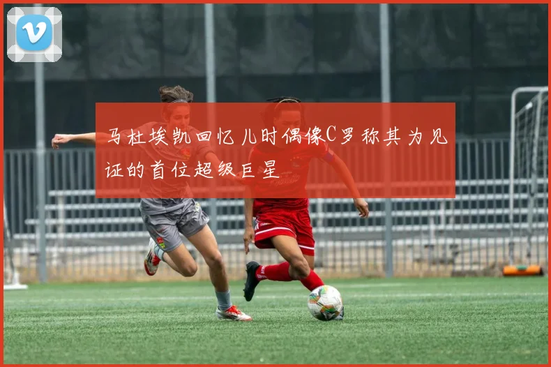 马杜埃凯回忆儿时偶像C罗称其为见证的首位超级巨星