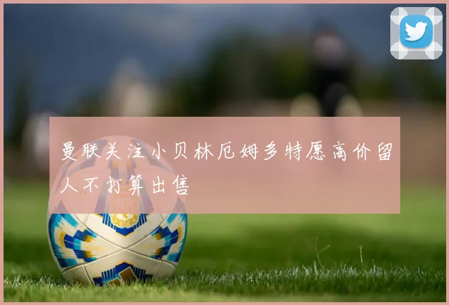 曼联关注小贝林厄姆多特愿高价留人不打算出售