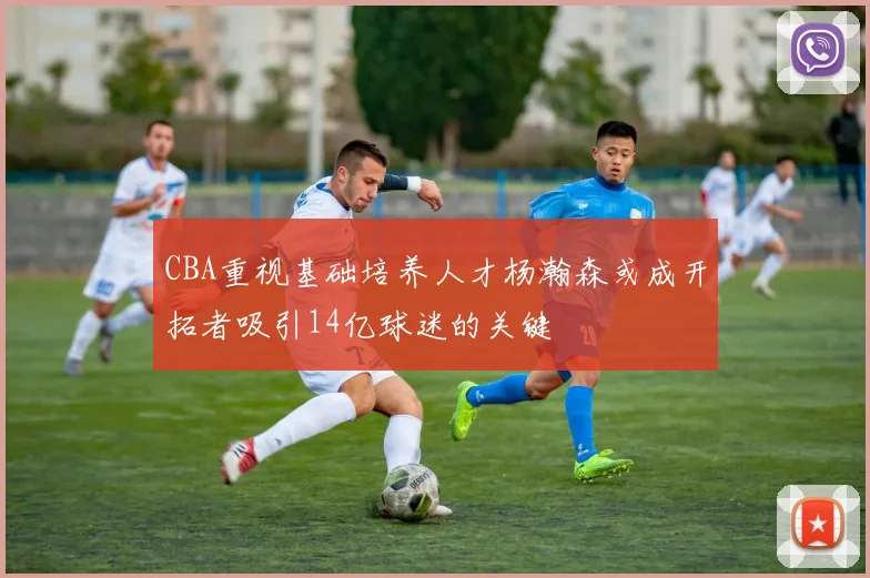 CBA重视基础培养人才杨瀚森或成开拓者吸引14亿球迷的关键