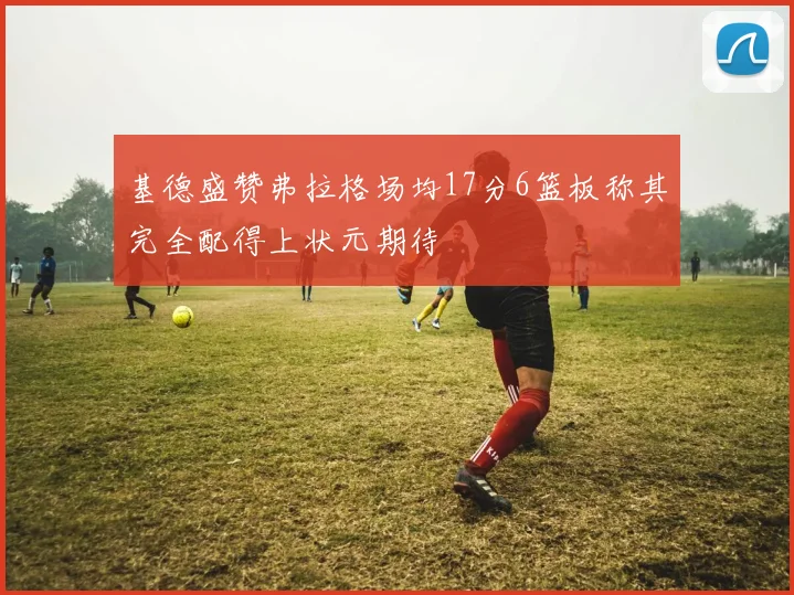 基德盛赞弗拉格场均17分6篮板称其完全配得上状元期待