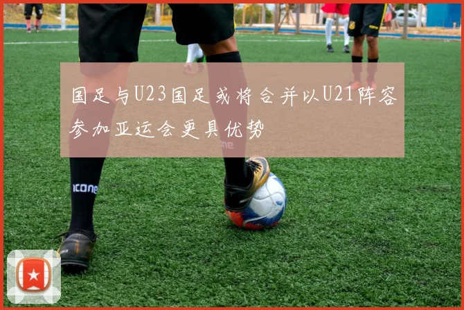 国足与U23国足或将合并以U21阵容参加亚运会更具优势