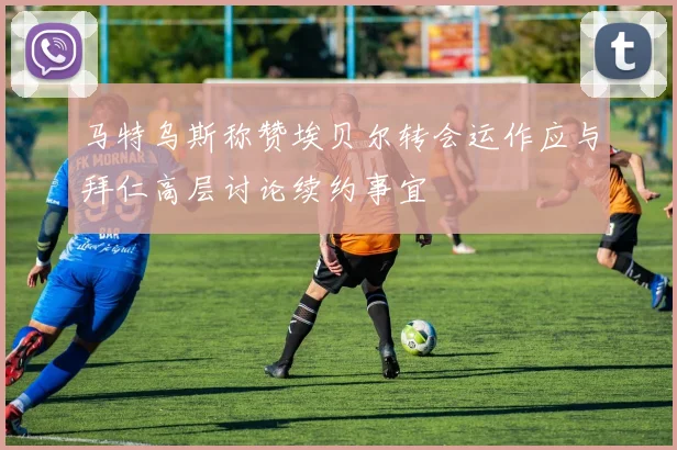 马特乌斯称赞埃贝尔转会运作应与拜仁高层讨论续约事宜
