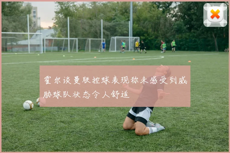 霍尔谈曼联控球表现称未感受到威胁球队状态令人舒适