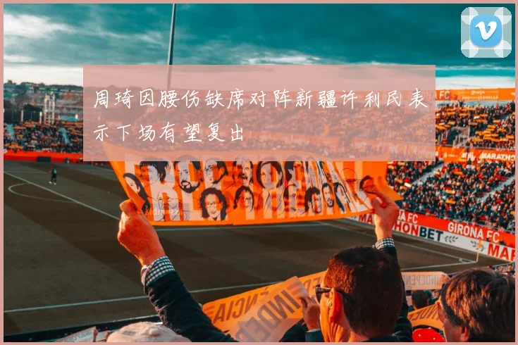 周琦因腰伤缺席对阵新疆许利民表示下场有望复出