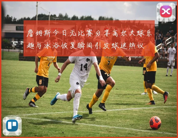 詹姆斯今日无比赛分享高尔夫球乐趣与冰浴恢复瞬间引发球迷热议