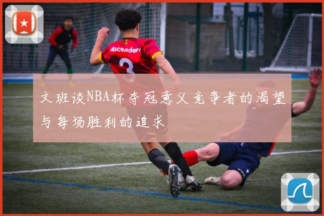 文班谈NBA杯夺冠意义竞争者的渴望与每场胜利的追求