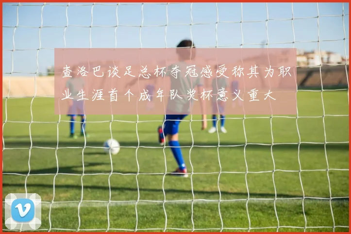 查洛巴谈足总杯夺冠感受称其为职业生涯首个成年队奖杯意义重大