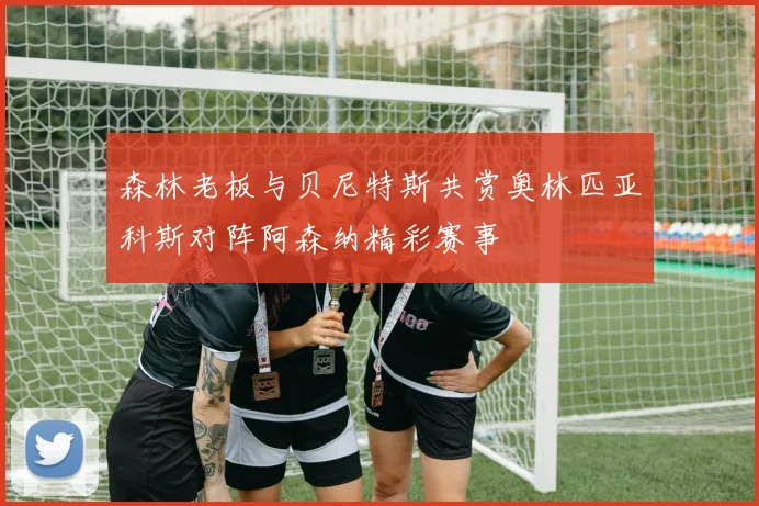 森林老板与贝尼特斯共赏奥林匹亚科斯对阵阿森纳精彩赛事
