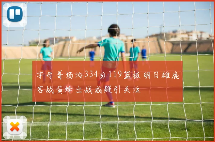 字母哥场均334分119篮板明日雄鹿客战黄蜂出战成疑引关注
