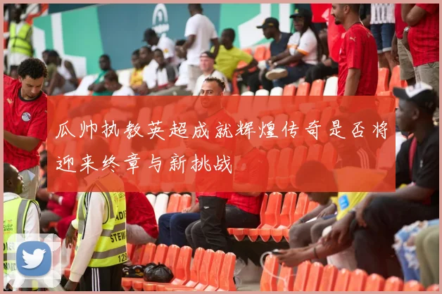 瓜帅执教英超成就辉煌传奇是否将迎来终章与新挑战