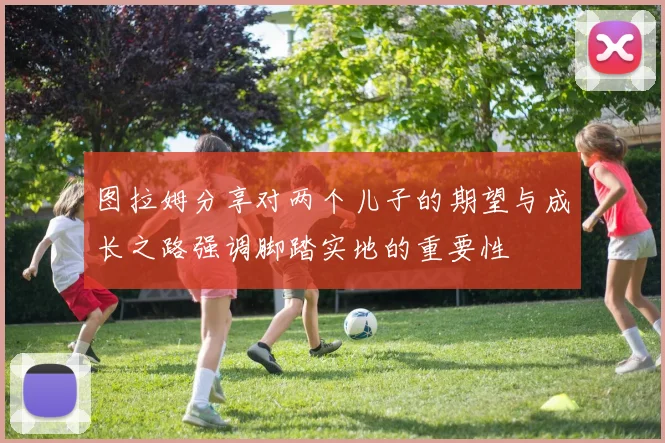 图拉姆分享对两个儿子的期望与成长之路强调脚踏实地的重要性