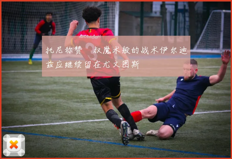 托尼称赞囧叔魔术般的战术伊尔迪兹应继续留在尤文图斯