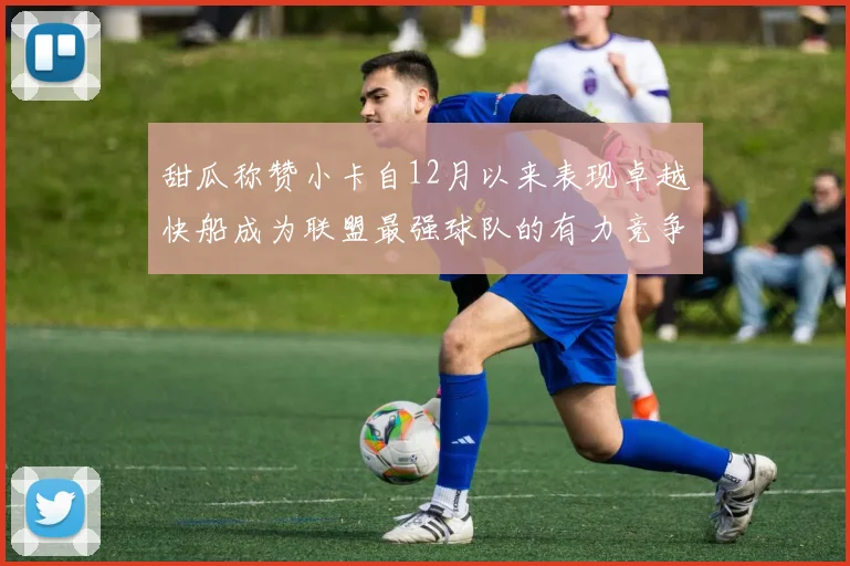 甜瓜称赞小卡自12月以来表现卓越快船成为联盟最强球队的有力竞争者