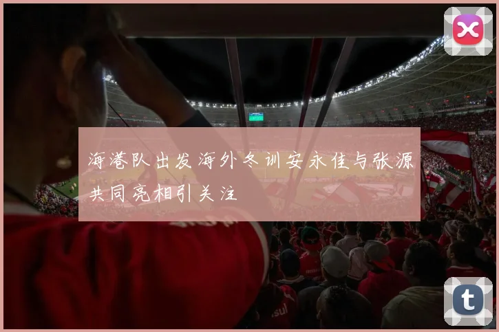 海港队出发海外冬训安永佳与张源共同亮相引关注