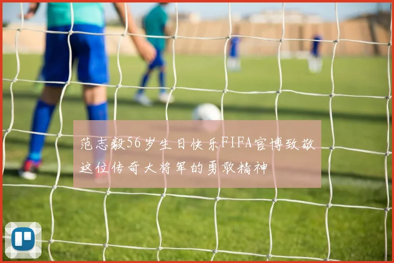 范志毅56岁生日快乐FIFA官博致敬这位传奇大将军的勇敢精神