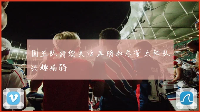国王队持续关注库明加尽管太阳队兴趣减弱