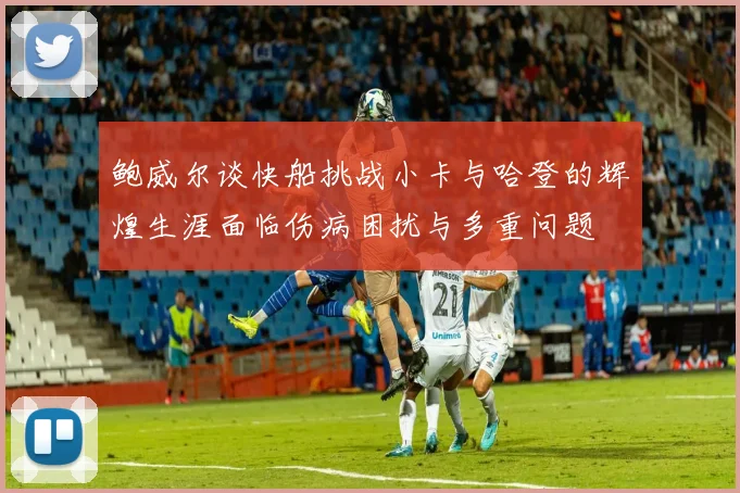 鲍威尔谈快船挑战小卡与哈登的辉煌生涯面临伤病困扰与多重问题