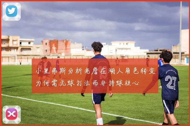 小里弗斯分析老詹在湖人角色转变为何需无球打法而非持球核心