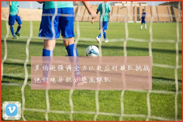 罗伯逊强调全力以赴应对狼队挑战他们绝非积分垫底球队