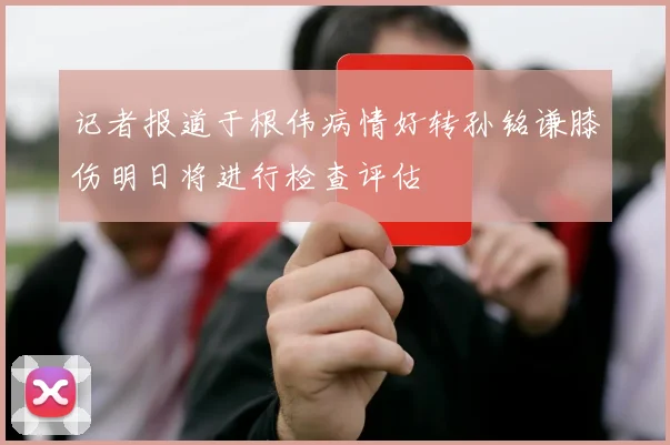 记者报道于根伟病情好转孙铭谦膝伤明日将进行检查评估