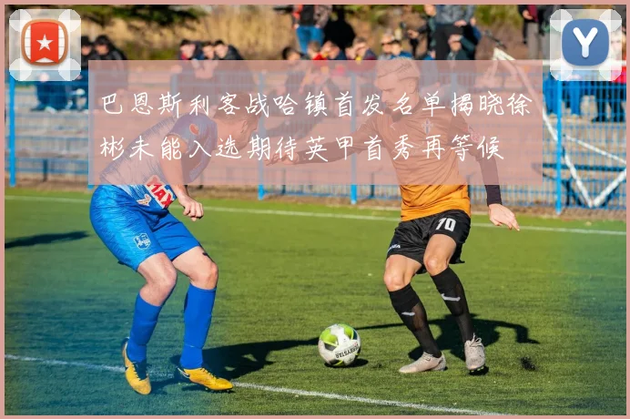 巴恩斯利客战哈镇首发名单揭晓徐彬未能入选期待英甲首秀再等候