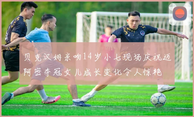 贝克汉姆亲吻14岁小七现场庆祝迈阿密夺冠女儿成长变化令人惊艳
