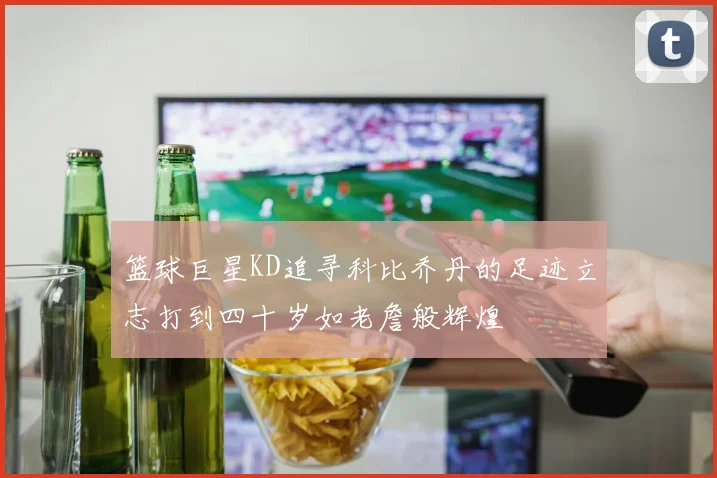 篮球巨星KD追寻科比乔丹的足迹立志打到四十岁如老詹般辉煌