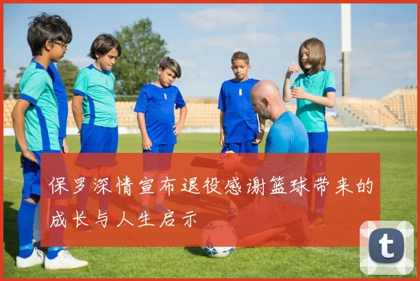 保罗深情宣布退役感谢篮球带来的成长与人生启示